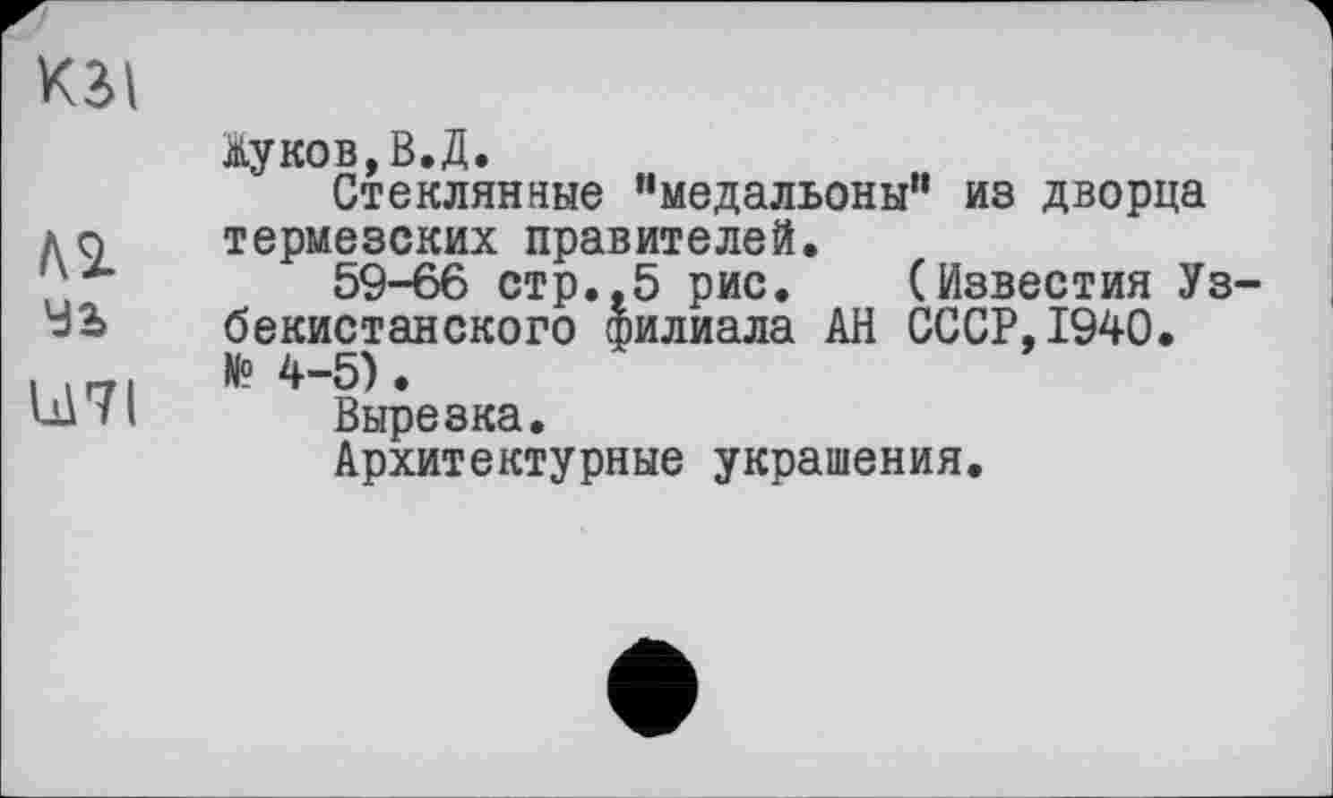 ﻿кзі
№
Ч2>
Ы71
Жуков,В.Д.
Стеклянные "медальоны” из дворца термезских правителей.
59-66 стр.,5 рис. (Известия Уз бекистанского филиала АН СССР,1940. № 4-5).
Вырезка.
Архитектурные украшения.